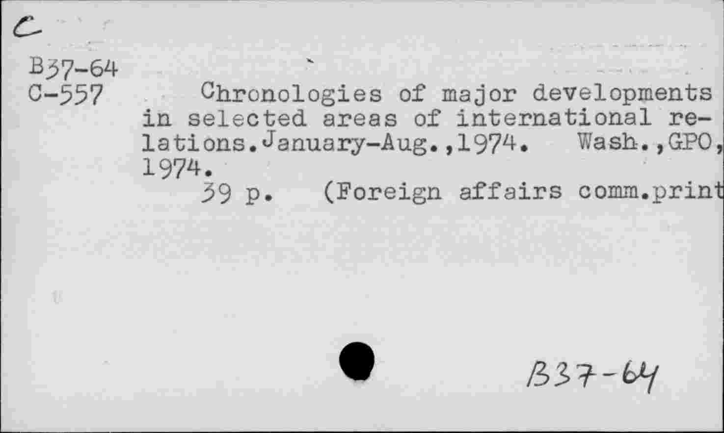 ﻿B^7-64
0-557 Chronologies of major developments in selected areas of international relations. January-Aug. ,1974. Wash.,GP0, 1974.
59 p. (Foreign affairs comm.print
